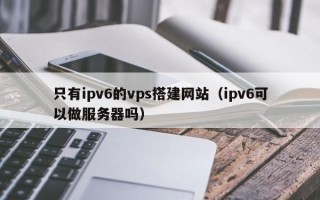 晋江只有ipv6的vps搭建网站（ipv6可以做服务器吗）